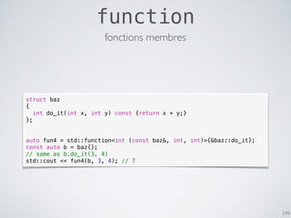 246
function
fonctions membres
struct baz
{
int do_it(int x, int y) const {return x + y;}
};
auto fun4 = std::function<int (const baz&, int, int)>{&baz::do_it};
const auto b = baz{};
// same as b.do_it(3, 4)
std::cout << fun4(b, 3, 4); // 7
 