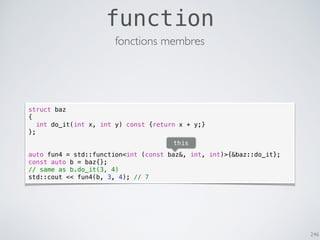246
function
fonctions membres
struct baz
{
int do_it(int x, int y) const {return x + y;}
};
auto fun4 = std::function<int (const baz&, int, int)>{&baz::do_it};
const auto b = baz{};
// same as b.do_it(3, 4)
std::cout << fun4(b, 3, 4); // 7
this
 