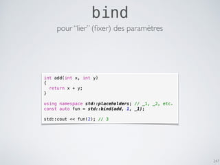 247
bind
int add(int x, int y)
{
return x + y;
}
using namespace std::placeholders; // _1, _2, etc.
const auto fun = std::bind(add, 1, _1);
std::cout << fun(2); // 3
pour “lier” (ﬁxer) des paramètres
 