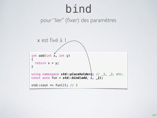 247
bind
int add(int x, int y)
{
return x + y;
}
using namespace std::placeholders; // _1, _2, etc.
const auto fun = std::bind(add, 1, _1);
std::cout << fun(2); // 3
pour “lier” (ﬁxer) des paramètres
x est ﬁxé à 1
 