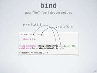 247
bind
int add(int x, int y)
{
return x + y;
}
using namespace std::placeholders; // _1, _2, etc.
const auto fun = std::bind(add, 1, _1);
std::cout << fun(2); // 3
pour “lier” (ﬁxer) des paramètres
x est ﬁxé à 1 y reste libre
 