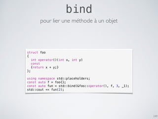 249
bind
struct foo
{
int operator()(int x, int y)
const
{return x + y;}
};
using namespace std::placeholders;
const auto f = foo{};
const auto fun = std::bind(&foo::operator(), f, 3, _1);
std::cout << fun(2);
pour lier une méthode à un objet
 