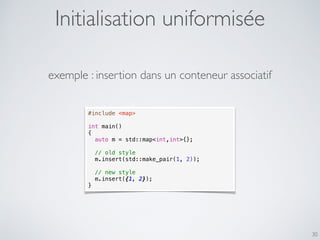 30
#include <map>
int main()
{
auto m = std::map<int,int>{};
// old style
m.insert(std::make_pair(1, 2));
// new style
m.insert({1, 2});
}
exemple : insertion dans un conteneur associatif
Initialisation uniformisée
 