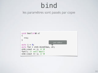 250
bind
les paramètres sont passés par copie
void baz(int& x)
{
++x;
}
auto i = 0;
auto fun = std::bind(baz, i);
std::cout << i; // 0
fun(); // call baz()
std::cout << i; // 0
par valeur
 