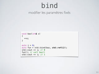251
bind
void baz(int& x)
{
++x;
}
auto i = 0;
auto fun = std::bind(baz, std::ref(i));
std::cout << i; // 0
fun(); // call baz()
std::cout << i; // 1
modiﬁer les paramètres ﬁxés
 