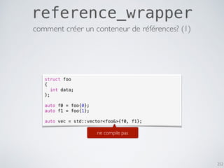 252
reference_wrapper
struct foo
{
int data;
};
auto f0 = foo{0};
auto f1 = foo{1};
auto vec = std::vector<foo&>{f0, f1};
ne compile pas
comment créer un conteneur de références? (1)
 