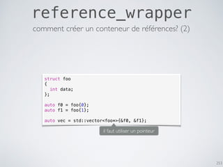 253
reference_wrapper
struct foo
{
int data;
};
auto f0 = foo{0};
auto f1 = foo{1};
auto vec = std::vector<foo*>{&f0, &f1};
comment créer un conteneur de références? (2)
il faut utiliser un pointeur
 