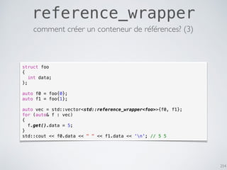 254
reference_wrapper
struct foo
{
int data;
};
auto f0 = foo{0};
auto f1 = foo{1};
auto vec = std::vector<std::reference_wrapper<foo>>{f0, f1};
for (auto& f : vec)
{
f.get().data = 5;
}
std::cout << f0.data << " " << f1.data << ‘n'; // 5 5
comment créer un conteneur de références? (3)
 