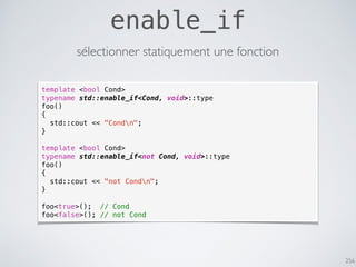256
enable_if
sélectionner statiquement une fonction
template <bool Cond>
typename std::enable_if<Cond, void>::type
foo()
{
std::cout << "Condn";
}
template <bool Cond>
typename std::enable_if<not Cond, void>::type
foo()
{
std::cout << "not Condn";
}
foo<true>(); // Cond
foo<false>(); // not Cond
 
