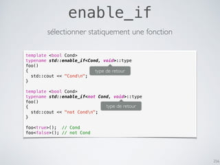 256
enable_if
sélectionner statiquement une fonction
template <bool Cond>
typename std::enable_if<Cond, void>::type
foo()
{
std::cout << "Condn";
}
template <bool Cond>
typename std::enable_if<not Cond, void>::type
foo()
{
std::cout << "not Condn";
}
foo<true>(); // Cond
foo<false>(); // not Cond
type de retour
type de retour
 