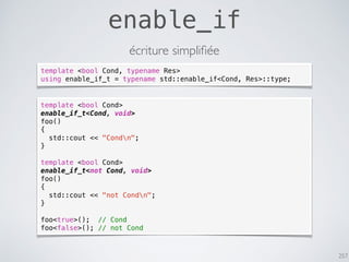 257
enable_if
écriture simpliﬁée
template <bool Cond>
enable_if_t<Cond, void>
foo()
{
std::cout << "Condn";
}
template <bool Cond>
enable_if_t<not Cond, void>
foo()
{
std::cout << "not Condn";
}
foo<true>(); // Cond
foo<false>(); // not Cond
template <bool Cond, typename Res>
using enable_if_t = typename std::enable_if<Cond, Res>::type;
 