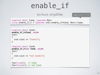 257
enable_if
écriture simpliﬁée
template <bool Cond>
enable_if_t<Cond, void>
foo()
{
std::cout << "Condn";
}
template <bool Cond>
enable_if_t<not Cond, void>
foo()
{
std::cout << "not Condn";
}
foo<true>(); // Cond
foo<false>(); // not Cond
template <bool Cond, typename Res>
using enable_if_t = typename std::enable_if<Cond, Res>::type;
déﬁni en C++14
 