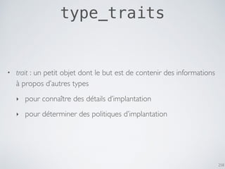 258
type_traits
• trait : un petit objet dont le but est de contenir des informations
à propos d’autres types
‣ pour connaître des détails d’implantation
‣ pour déterminer des politiques d’implantation
 