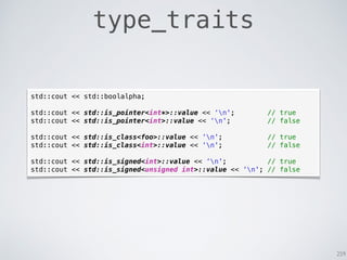 259
type_traits
std::cout << std::boolalpha;
std::cout << std::is_pointer<int*>::value << ‘n'; // true
std::cout << std::is_pointer<int>::value << ‘n'; // false
std::cout << std::is_class<foo>::value << ‘n'; // true
std::cout << std::is_class<int>::value << ‘n'; // false
std::cout << std::is_signed<int>::value << ‘n'; // true
std::cout << std::is_signed<unsigned int>::value << ‘n'; // false
 
