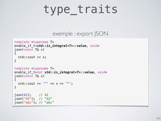 260
type_traits
template <typename T>
enable_if_t<std::is_integral<T>::value, void>
json(const T& x)
{
std::cout << x;
}
template <typename T>
enable_if_t<not std::is_integral<T>::value, void>
json(const T& x)
{
std::cout << '"' << x << '"';
}
json(42); // 42
json(“42"); // “42”
json(“abc”); // “abc”
exemple : export JSON
 