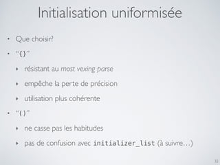 32
• Que choisir?
• “{}”
‣ résistant au most vexing parse
‣ empêche la perte de précision
‣ utilisation plus cohérente
• “()”
‣ ne casse pas les habitudes
‣ pas de confusion avec initializer_list (à suivre…)
Initialisation uniformisée
 