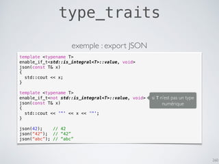 260
type_traits
template <typename T>
enable_if_t<std::is_integral<T>::value, void>
json(const T& x)
{
std::cout << x;
}
template <typename T>
enable_if_t<not std::is_integral<T>::value, void>
json(const T& x)
{
std::cout << '"' << x << '"';
}
json(42); // 42
json(“42"); // “42”
json(“abc”); // “abc”
exemple : export JSON
si T n’est pas un type
numérique
 