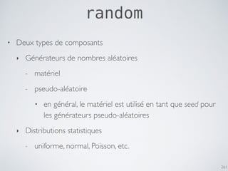 261
random
• Deux types de composants
‣ Générateurs de nombres aléatoires
- matériel
- pseudo-aléatoire
• en général, le matériel est utilisé en tant que seed pour
les générateurs pseudo-aléatoires
‣ Distributions statistiques
- uniforme, normal, Poisson, etc.
 