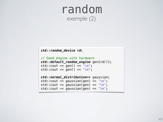 263
random
std::random_device rd;
// Seed engine with hardware
std::default_random_engine gen{rd()};
std::cout << gen() << 'n';
std::cout << gen() << 'n';
std::normal_distribution<> gaussian;
std::cout << gaussian(gen) << 'n';
std::cout << gaussian(gen) << 'n';
std::cout << gaussian(gen) << 'n';
exemple (2)
 