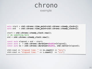 265
chrono
auto start = std::chrono::time_point<std::chrono::steady_clock>{};
auto end = std::chrono::time_point<std::chrono::steady_clock>{};
start = std::chrono::steady_clock::now();
// do something here
end = std::chrono::steady_clock::now();
const auto elapsed = end - start;
const auto s = std::chrono::duration<double>{elapsed};
const auto ms = std::chrono::duration<double, std::milli>{elapsed};
std::cout << "elapsed time: " << ms.count() << "msn";
std::cout << "elapsed time: " << s.count() << "sn";
exemple
 