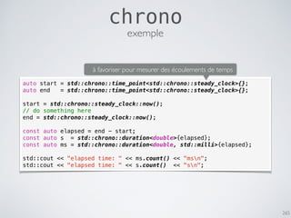 265
chrono
auto start = std::chrono::time_point<std::chrono::steady_clock>{};
auto end = std::chrono::time_point<std::chrono::steady_clock>{};
start = std::chrono::steady_clock::now();
// do something here
end = std::chrono::steady_clock::now();
const auto elapsed = end - start;
const auto s = std::chrono::duration<double>{elapsed};
const auto ms = std::chrono::duration<double, std::milli>{elapsed};
std::cout << "elapsed time: " << ms.count() << "msn";
std::cout << "elapsed time: " << s.count() << "sn";
exemple
à favoriser pour mesurer des écoulements de temps
 