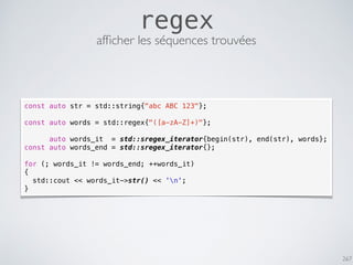 267
regex
const auto str = std::string{"abc ABC 123"};
const auto words = std::regex{"([a-zA-Z]+)"};
auto words_it = std::sregex_iterator{begin(str), end(str), words};
const auto words_end = std::sregex_iterator{};
for (; words_it != words_end; ++words_it)
{
std::cout << words_it->str() << 'n';
}
afﬁcher les séquences trouvées
 