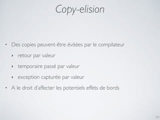 Copy-elision
272
• Des copies peuvent-être évitées par le compilateur
‣ retour par valeur
‣ temporaire passé par valeur
‣ exception capturée par valeur
• A le droit d’affecter les potentiels effets de bords
 