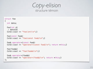 Copy-elision
273
struct foo
{
int data;
foo(int d)
: data{d}
{std::cout << "foo(int)n";}
foo(const foo&)
{std::cout << "foo(const foo&)n";}
foo& operator=(const foo&)
{std::cout << "operator=(const foo&)n"; return *this;}
foo(foo&&)
{std::cout << "foo(foo&&)n";}
foo& operator=(foo&&)
{std::cout << "operator=(foo&&)n"; return *this;}
};
structure témoin
 