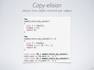foo
named_return_by_value()
{
auto f = foo{3};
f.data = 42;
return f;
}
foo
named_return_by_value2(int x)
{
auto f = foo{0};
f.data = x > 10 ? 0 : 1;
return f;
}
const auto f0 = named_return_by_value();
std::cout << f0.data << ‘n';
const auto f1 = named_return_by_value2();
std::cout << f1.data << ‘n';
Copy-elision
274
retour d’un objet nommé par valeur
 