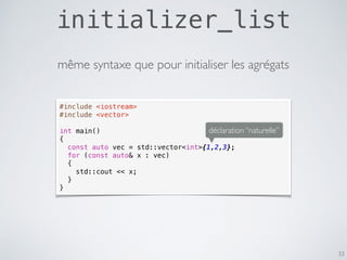 initializer_list
33
#include <iostream>
#include <vector>
int main()
{
const auto vec = std::vector<int>{1,2,3};
for (const auto& x : vec)
{
std::cout << x;
}
}
déclaration “naturelle”
même syntaxe que pour initialiser les agrégats
 