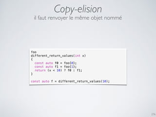 Copy-elision
276
foo
different_return_values(int x)
{
const auto f0 = foo{0};
const auto f1 = foo{1};
return (x < 10) ? f0 : f1;
}
const auto f = different_return_values(10);
il faut renvoyer le même objet nommé
 