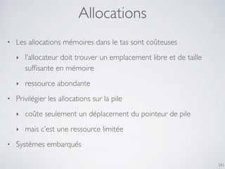 Allocations
281
• Les allocations mémoires dans le tas sont coûteuses
‣ l’allocateur doit trouver un emplacement libre et de taille
sufﬁsante en mémoire
‣ ressource abondante
• Privilégier les allocations sur la pile
‣ coûte seulement un déplacement du pointeur de pile
‣ mais c’est une ressource limitée
• Systèmes embarqués
 