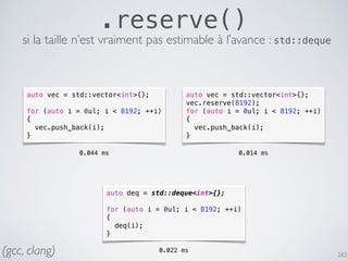 283
.reserve()
si la taille n’est vraiment pas estimable à l’avance : std::deque
auto vec = std::vector<int>{};
for (auto i = 0ul; i < 8192; ++i)
{
vec.push_back(i);
}
auto vec = std::vector<int>{};
vec.reserve(8192);
for (auto i = 0ul; i < 8192; ++i)
{
vec.push_back(i);
}
0.044 ms 0.014 ms
auto deq = std::deque<int>{};
for (auto i = 0ul; i < 8192; ++i)
{
deq(i);
}
0.022 ms(gcc, clang)
 