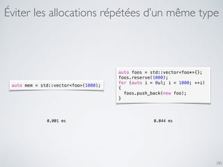 Éviter les allocations répétées d’un même type
285
auto mem = std::vector<foo>(1000);
auto foos = std::vector<foo*>{};
foos.reserve(1000);
for (auto i = 0ul; i < 1000; ++i)
{
foos.push_back(new foo);
}
0.001 ms 0.044 ms
 