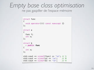 Empty base class optimisation
286
struct func
{
void operator()() const noexcept {}
};
struct a
{
func f;
int x;
};
struct b
: public func
{
int x;
};
std::cout << sizeof(func) << ‘n'; // 1
std::cout << sizeof(a) << ‘n'; // 8
std::cout << sizeof(b) << ‘n'; // 4
ne pas gaspiller de l’espace mémoire
 