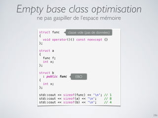 Empty base class optimisation
286
struct func
{
void operator()() const noexcept {}
};
struct a
{
func f;
int x;
};
struct b
: public func
{
int x;
};
std::cout << sizeof(func) << ‘n'; // 1
std::cout << sizeof(a) << ‘n'; // 8
std::cout << sizeof(b) << ‘n'; // 4
classe vide (pas de données)
EBO
ne pas gaspiller de l’espace mémoire
 