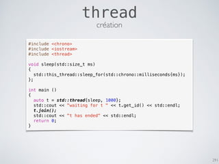 291
thread
#include <chrono>
#include <iostream>
#include <thread>
void sleep(std::size_t ms)
{
std::this_thread::sleep_for(std::chrono::milliseconds{ms});
};
int main ()
{
auto t = std::thread{sleep, 1000};
std::cout << "waiting for t " << t.get_id() << std::endl;
t.join();
std::cout << "t has ended" << std::endl;
return 0;
}
création
 