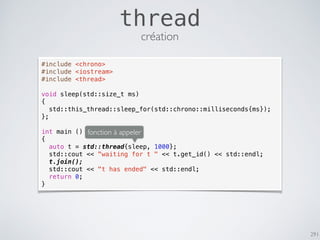 291
thread
#include <chrono>
#include <iostream>
#include <thread>
void sleep(std::size_t ms)
{
std::this_thread::sleep_for(std::chrono::milliseconds{ms});
};
int main ()
{
auto t = std::thread{sleep, 1000};
std::cout << "waiting for t " << t.get_id() << std::endl;
t.join();
std::cout << "t has ended" << std::endl;
return 0;
}
fonction à appeler
création
 