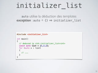 initializer_list
35
#include <initializer_list>
int main()
{
// deduced to std::initializer_list<int>
const auto list = {1,2,2};
for (auto x : list)
{
// ...
}
}
exception : auto + {} initializer_list
auto utilise la déduction des templates
 