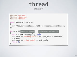291
thread
#include <chrono>
#include <iostream>
#include <thread>
void sleep(std::size_t ms)
{
std::this_thread::sleep_for(std::chrono::milliseconds{ms});
};
int main ()
{
auto t = std::thread{sleep, 1000};
std::cout << "waiting for t " << t.get_id() << std::endl;
t.join();
std::cout << "t has ended" << std::endl;
return 0;
}
fonction à appeler paramètres de la fonction
création
 