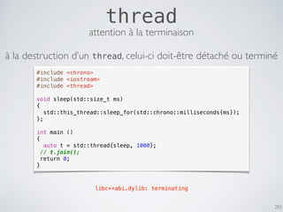 292
thread
#include <chrono>
#include <iostream>
#include <thread>
void sleep(std::size_t ms)
{
std::this_thread::sleep_for(std::chrono::milliseconds{ms});
};
int main ()
{
auto t = std::thread{sleep, 1000};
// t.join();
return 0;
}
libc++abi.dylib: terminating
attention à la terminaison
à la destruction d’un thread, celui-ci doit-être détaché ou terminé
 