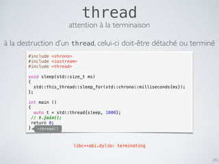 292
thread
#include <chrono>
#include <iostream>
#include <thread>
void sleep(std::size_t ms)
{
std::this_thread::sleep_for(std::chrono::milliseconds{ms});
};
int main ()
{
auto t = std::thread{sleep, 1000};
// t.join();
return 0;
}
libc++abi.dylib: terminating
~thread()
attention à la terminaison
à la destruction d’un thread, celui-ci doit-être détaché ou terminé
 