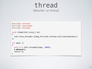 293
thread
#include <chrono>
#include <iostream>
#include <thread>
void sleep(std::size_t ms)
{
std::this_thread::sleep_for(std::chrono::milliseconds{ms});
};
int main ()
{
auto t = std::thread{sleep, 1000};
t.detach();
return 0;
}
détacher un thread
 