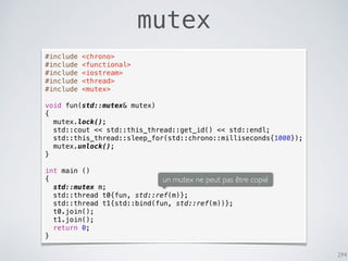 294
mutex
#include <chrono>
#include <functional>
#include <iostream>
#include <thread>
#include <mutex>
void fun(std::mutex& mutex)
{
mutex.lock();
std::cout << std::this_thread::get_id() << std::endl;
std::this_thread::sleep_for(std::chrono::milliseconds{1000});
mutex.unlock();
}
int main ()
{
std::mutex m;
std::thread t0{fun, std::ref(m)};
std::thread t1{std::bind(fun, std::ref(m))};
t0.join();
t1.join();
return 0;
}
un mutex ne peut pas être copié
 