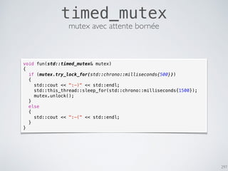 297
timed_mutex
void fun(std::timed_mutex& mutex)
{
if (mutex.try_lock_for(std::chrono::milliseconds{500}))
{
std::cout << ":-)" << std::endl;
std::this_thread::sleep_for(std::chrono::milliseconds{1500});
mutex.unlock();
}
else
{
std::cout << ":-(" << std::endl;
}
}
mutex avec attente bornée
 