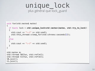 300
unique_lock
plus général que lock_guard
void fun(std::mutex& mutex)
{
if (auto lock = std::unique_lock<std::mutex>(mutex, std::try_to_lock))
{
std::cout << ":-)" << std::endl;
std::this_thread::sleep_for(std::chrono::seconds{2});
}
else
{
std::cout << ":-(" << std::endl;
}
}
std::mutex m;
std::thread t0{fun, std::ref(m)};
std::thread t1{fun, std::ref(m)};
t0.join();
t1.join();
 
