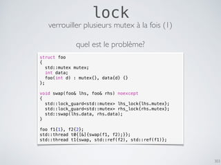 303
lock
struct foo
{
std::mutex mutex;
int data;
foo(int d) : mutex{}, data{d} {}
};
void swap(foo& lhs, foo& rhs) noexcept
{
std::lock_guard<std::mutex> lhs_lock{lhs.mutex};
std::lock_guard<std::mutex> rhs_lock{rhs.mutex};
std::swap(lhs.data, rhs.data);
}
foo f1{1}, f2{2};
std::thread t0{[&]{swap(f1, f2);}};
std::thread t1{swap, std::ref(f2), std::ref(f1)};
verrouiller plusieurs mutex à la fois (1)
quel est le problème?
 