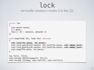 304
lock
verrouiller plusieurs mutex à la fois (2)
struct foo
{
std::mutex mutex;
int data;
foo(int d) : mutex{}, data{d} {}
};
void swap(foo& lhs, foo& rhs) noexcept
{
std::lock(lhs.mutex, rhs.mutex);
std::lock_guard<std::mutex> lhs_lock{lhs.mutex, std::adopt_lock};
std::lock_guard<std::mutex> rhs_lock{rhs.mutex, std::adopt_lock};
std::swap(lhs.data, rhs.data);
}
foo f1{1}, f2{2};
std::thread t0{[&]{swap(f1, f2);}};
std::thread t1{swap, std::ref(f2), std::ref(f1)};
 