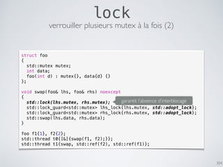 304
lock
verrouiller plusieurs mutex à la fois (2)
struct foo
{
std::mutex mutex;
int data;
foo(int d) : mutex{}, data{d} {}
};
void swap(foo& lhs, foo& rhs) noexcept
{
std::lock(lhs.mutex, rhs.mutex);
std::lock_guard<std::mutex> lhs_lock{lhs.mutex, std::adopt_lock};
std::lock_guard<std::mutex> rhs_lock{rhs.mutex, std::adopt_lock};
std::swap(lhs.data, rhs.data);
}
foo f1{1}, f2{2};
std::thread t0{[&]{swap(f1, f2);}};
std::thread t1{swap, std::ref(f2), std::ref(f1)};
garantit l’absence d’interblocage
 
