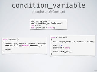 305
condition_variable
attendre un événement
std::mutex mutex;
std::condition_variable cond;
int data;
bool produced = false;
void producer()
{
std::unique_lock<std::mutex> l{mutex};
data = 0;
produced = true;
cond.notify_one();
}
void consumer()
{
std::unique_lock<std::mutex> l{mutex};
cond.wait(l, []{return produced;});
++data;
}
 